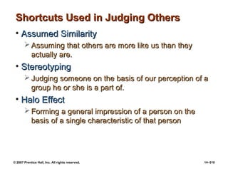 © 2007 Prentice Hall, Inc. All rights reserved. 14–510
Shortcuts Used in Judging Others
Shortcuts Used in Judging Others
• Assumed Similarity
Assumed Similarity
 Assuming that others are more like us than they
Assuming that others are more like us than they
actually are.
actually are.
• Stereotyping
Stereotyping
 Judging someone on the basis of our perception of a
Judging someone on the basis of our perception of a
group he or she is a part of.
group he or she is a part of.
• Halo Effect
Halo Effect
 Forming a general impression of a person on the
Forming a general impression of a person on the
basis of a single characteristic of that person
basis of a single characteristic of that person
 