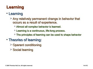 © 2007 Prentice Hall, Inc. All rights reserved. 14–512
Learning
Learning
• Learning
Learning
 Any relatively permanent change in behavior that
Any relatively permanent change in behavior that
occurs as a result of experience.
occurs as a result of experience.
 Almost all complex behavior is learned.
Almost all complex behavior is learned.
 Learning is a continuous, life-long process.
Learning is a continuous, life-long process.
 The principles of learning can be used to shape behavior
The principles of learning can be used to shape behavior
• Theories of learning:
Theories of learning:
 Operant conditioning
Operant conditioning
 Social learning
Social learning
 