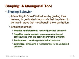 © 2007 Prentice Hall, Inc. All rights reserved. 14–515
Shaping: A Managerial Tool
Shaping: A Managerial Tool
• Shaping Behavior
Shaping Behavior
 Attempting to “mold” individuals by guiding their
Attempting to “mold” individuals by guiding their
learning in graduated steps such that they learn to
learning in graduated steps such that they learn to
behave in ways that most benefit the organization.
behave in ways that most benefit the organization.
 Shaping methods:
Shaping methods:
 Positive reinforcement:
Positive reinforcement: rewarding desired behaviors.
rewarding desired behaviors.
 Negative reinforcement:
Negative reinforcement: removing an unpleasant
removing an unpleasant
consequence once the desired behavior is exhibited.
consequence once the desired behavior is exhibited.
 Punishment:
Punishment: penalizing an undesired behavior.
penalizing an undesired behavior.
 Extinction:
Extinction: eliminating a reinforcement for an undesired
eliminating a reinforcement for an undesired
behavior.
behavior.
 