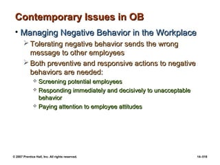 © 2007 Prentice Hall, Inc. All rights reserved. 14–518
Contemporary Issues in OB
Contemporary Issues in OB
• Managing Negative Behavior in the Workplace
Managing Negative Behavior in the Workplace
 Tolerating negative behavior sends the wrong
Tolerating negative behavior sends the wrong
message to other employees
message to other employees
 Both preventive and responsive actions to negative
Both preventive and responsive actions to negative
behaviors are needed:
behaviors are needed:
 Screening potential employees
Screening potential employees
 Responding immediately and decisively to unacceptable
Responding immediately and decisively to unacceptable
behavior
behavior
 Paying attention to employee attitudes
Paying attention to employee attitudes
 