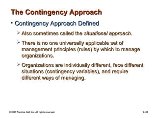 © 2007 Prentice Hall, Inc. All rights reserved. 2–52
The Contingency Approach
The Contingency Approach
• Contingency Approach Defined
Contingency Approach Defined
 Also sometimes called the
Also sometimes called the situational approach.
situational approach.
 There is no one universally applicable set of
There is no one universally applicable set of
management principles (rules) by which to manage
management principles (rules) by which to manage
organizations.
organizations.
 Organizations are individually different, face different
Organizations are individually different, face different
situations (contingency variables), and require
situations (contingency variables), and require
different ways of managing.
different ways of managing.
 