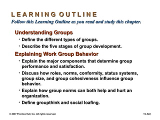 © 2007 Prentice Hall, Inc. All rights reserved. 15–522
L E A R N I N G O U T L I N E
L E A R N I N G O U T L I N E
Follow this Learning Outline as you read and study this chapter.
Follow this Learning Outline as you read and study this chapter.
Understanding Groups
Understanding Groups
• Define the different types of groups.
Define the different types of groups.
• Describe the five stages of group development.
Describe the five stages of group development.
Explaining Work Group Behavior
Explaining Work Group Behavior
• Explain the major components that determine group
Explain the major components that determine group
performance and satisfaction.
performance and satisfaction.
• Discuss how roles, norms, conformity, status systems,
Discuss how roles, norms, conformity, status systems,
group size, and group cohesiveness influence group
group size, and group cohesiveness influence group
behavior.
behavior.
• Explain how group norms can both help and hurt an
Explain how group norms can both help and hurt an
organization.
organization.
• Define groupthink and social loafing.
Define groupthink and social loafing.
 