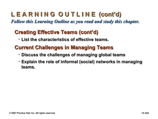 © 2007 Prentice Hall, Inc. All rights reserved. 15–524
L E A R N I N G O U T L I N E (cont’d)
L E A R N I N G O U T L I N E (cont’d)
Follow this Learning Outline as you read and study this chapter.
Follow this Learning Outline as you read and study this chapter.
Creating Effective Teams (cont’d)
Creating Effective Teams (cont’d)
• List the characteristics of effective teams.
List the characteristics of effective teams.
Current Challenges in Managing Teams
Current Challenges in Managing Teams
• Discuss the challenges of managing global teams
Discuss the challenges of managing global teams
• Explain the role of informal (social) networks in managing
Explain the role of informal (social) networks in managing
teams.
teams.
 