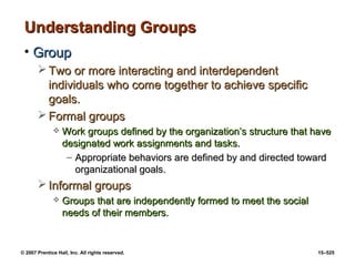 © 2007 Prentice Hall, Inc. All rights reserved. 15–525
Understanding Groups
Understanding Groups
• Group
Group
 Two or more interacting and interdependent
Two or more interacting and interdependent
individuals who come together to achieve specific
individuals who come together to achieve specific
goals.
goals.
 Formal groups
Formal groups
 Work groups defined by the organization’s structure that have
Work groups defined by the organization’s structure that have
designated work assignments and tasks.
designated work assignments and tasks.
– Appropriate behaviors are defined by and directed toward
Appropriate behaviors are defined by and directed toward
organizational goals.
organizational goals.
 Informal groups
Informal groups
 Groups that are independently formed to meet the social
Groups that are independently formed to meet the social
needs of their members.
needs of their members.
 