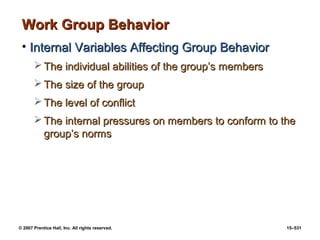 © 2007 Prentice Hall, Inc. All rights reserved. 15–531
Work Group Behavior
Work Group Behavior
• Internal Variables Affecting Group Behavior
Internal Variables Affecting Group Behavior
 The individual abilities of the group’s members
The individual abilities of the group’s members
 The size of the group
The size of the group
 The level of conflict
The level of conflict
 The internal pressures on members to conform to the
The internal pressures on members to conform to the
group’s norms
group’s norms
 