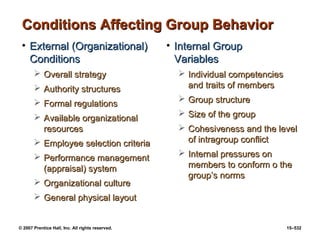 © 2007 Prentice Hall, Inc. All rights reserved. 15–532
Conditions Affecting Group Behavior
Conditions Affecting Group Behavior
• External (Organizational)
External (Organizational)
Conditions
Conditions
 Overall strategy
Overall strategy
 Authority structures
Authority structures
 Formal regulations
Formal regulations
 Available organizational
Available organizational
resources
resources
 Employee selection criteria
Employee selection criteria
 Performance management
Performance management
(appraisal) system
(appraisal) system
 Organizational culture
Organizational culture
 General physical layout
General physical layout
• Internal Group
Internal Group
Variables
Variables
 Individual competencies
Individual competencies
and traits of members
and traits of members
 Group structure
Group structure
 Size of the group
Size of the group
 Cohesiveness and the level
Cohesiveness and the level
of intragroup conflict
of intragroup conflict
 Internal pressures on
Internal pressures on
members to conform o the
members to conform o the
group’s norms
group’s norms
 