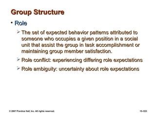 © 2007 Prentice Hall, Inc. All rights reserved. 15–533
Group Structure
Group Structure
• Role
Role
 The set of expected behavior patterns attributed to
The set of expected behavior patterns attributed to
someone who occupies a given position in a social
someone who occupies a given position in a social
unit that assist the group in task accomplishment or
unit that assist the group in task accomplishment or
maintaining group member satisfaction.
maintaining group member satisfaction.
 Role conflict: experiencing differing role expectations
Role conflict: experiencing differing role expectations
 Role ambiguity: uncertainty about role expectations
Role ambiguity: uncertainty about role expectations
 