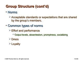 © 2007 Prentice Hall, Inc. All rights reserved. 15–534
Group Structure (cont’d)
Group Structure (cont’d)
• Norms
Norms
 Acceptable standards or expectations that are shared
Acceptable standards or expectations that are shared
by the group’s members.
by the group’s members.
• Common types of norms
Common types of norms
 Effort and performance
Effort and performance
 Output levels, absenteeism, promptness, socializing
Output levels, absenteeism, promptness, socializing
 Dress
Dress
 Loyalty
Loyalty
 