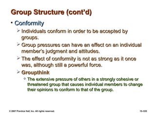 © 2007 Prentice Hall, Inc. All rights reserved. 15–535
Group Structure (cont’d)
Group Structure (cont’d)
• Conformity
Conformity
 Individuals conform in order to be accepted by
Individuals conform in order to be accepted by
groups.
groups.
 Group pressures can have an effect on an individual
Group pressures can have an effect on an individual
member’s judgment and attitudes.
member’s judgment and attitudes.
 The effect of conformity is not as strong as it once
The effect of conformity is not as strong as it once
was, although still a powerful force.
was, although still a powerful force.
 Groupthink
Groupthink
 The extensive pressure of others in a strongly cohesive or
The extensive pressure of others in a strongly cohesive or
threatened group that causes individual members to change
threatened group that causes individual members to change
their opinions to conform to that of the group.
their opinions to conform to that of the group.
 