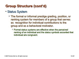 © 2007 Prentice Hall, Inc. All rights reserved. 15–537
Group Structure (cont’d)
Group Structure (cont’d)
• Status System
Status System
 The formal or informal prestige grading, position, or
The formal or informal prestige grading, position, or
ranking system for members of a group that serves
ranking system for members of a group that serves
as recognition for individual contributions to the
as recognition for individual contributions to the
group and as a behavioral motivator.
group and as a behavioral motivator.
 Formal status systems are effective when the perceived
Formal status systems are effective when the perceived
ranking of an individual and the status symbols accorded that
ranking of an individual and the status symbols accorded that
individual are congruent.
individual are congruent.
 