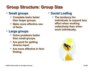 © 2007 Prentice Hall, Inc. All rights reserved. 15–538
Group Structure: Group Size
Group Structure: Group Size
• Small groups
Small groups
 Complete tasks faster
Complete tasks faster
than larger groups.
than larger groups.
 Make more effective use
Make more effective use
of facts.
of facts.
• Large groups
Large groups
 Solve problems better
Solve problems better
than small groups.
than small groups.
 Are good for getting
Are good for getting
diverse input.
diverse input.
 Are more effective in fact-
Are more effective in fact-
finding.
finding.
• Social Loafing
Social Loafing
 The tendency for
The tendency for
individuals to expend less
individuals to expend less
effort when working
effort when working
collectively than when
collectively than when
work individually.
work individually.
 