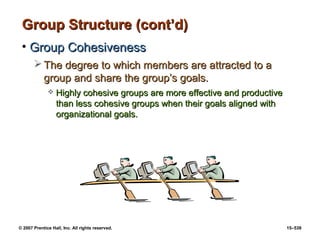 © 2007 Prentice Hall, Inc. All rights reserved. 15–539
Group Structure (cont’d)
Group Structure (cont’d)
• Group Cohesiveness
Group Cohesiveness
 The degree to which members are attracted to a
The degree to which members are attracted to a
group and share the group’s goals.
group and share the group’s goals.
 Highly cohesive groups are more effective and productive
Highly cohesive groups are more effective and productive
than less cohesive groups when their goals aligned with
than less cohesive groups when their goals aligned with
organizational goals.
organizational goals.
 