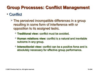 © 2007 Prentice Hall, Inc. All rights reserved. 15–544
Group Processes: Conflict Management
Group Processes: Conflict Management
• Conflict
Conflict
 The perceived incompatible differences in a group
The perceived incompatible differences in a group
resulting in some form of interference with or
resulting in some form of interference with or
opposition to its assigned tasks.
opposition to its assigned tasks.
 Traditional view:
Traditional view: conflict must be avoided.
conflict must be avoided.
 Human relations view:
Human relations view: conflict is a natural and inevitable
conflict is a natural and inevitable
outcome in any group.
outcome in any group.
 Interactionist view:
Interactionist view: conflict can be a positive force and is
conflict can be a positive force and is
absolutely necessary for effective group performance.
absolutely necessary for effective group performance.
 