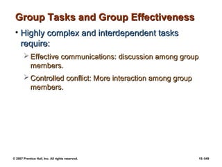 © 2007 Prentice Hall, Inc. All rights reserved. 15–549
Group Tasks and Group Effectiveness
Group Tasks and Group Effectiveness
• Highly complex and interdependent tasks
Highly complex and interdependent tasks
require:
require:
 Effective communications: discussion among group
Effective communications: discussion among group
members.
members.
 Controlled conflict: More interaction among group
Controlled conflict: More interaction among group
members.
members.
 