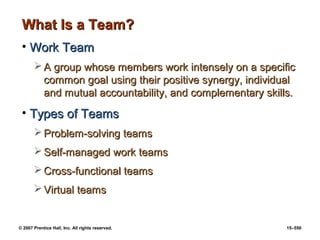 © 2007 Prentice Hall, Inc. All rights reserved. 15–550
What Is a Team?
What Is a Team?
• Work Team
Work Team
 A group whose members work intensely on a specific
A group whose members work intensely on a specific
common goal using their positive synergy, individual
common goal using their positive synergy, individual
and mutual accountability, and complementary skills.
and mutual accountability, and complementary skills.
• Types of Teams
Types of Teams
 Problem-solving teams
Problem-solving teams
 Self-managed work teams
Self-managed work teams
 Cross-functional teams
Cross-functional teams
 Virtual teams
Virtual teams
 