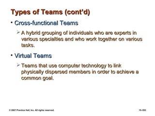 © 2007 Prentice Hall, Inc. All rights reserved. 15–553
Types of Teams (cont’d)
Types of Teams (cont’d)
• Cross-functional Teams
Cross-functional Teams
 A hybrid grouping of individuals who are experts in
A hybrid grouping of individuals who are experts in
various specialties and who work together on various
various specialties and who work together on various
tasks.
tasks.
• Virtual Teams
Virtual Teams
 Teams that use computer technology to link
Teams that use computer technology to link
physically dispersed members in order to achieve a
physically dispersed members in order to achieve a
common goal.
common goal.
 