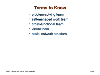 © 2007 Prentice Hall, Inc. All rights reserved. 15–562
Terms to Know
Terms to Know
• problem-solving team
problem-solving team
• self-managed work team
self-managed work team
• cross-functional team
cross-functional team
• virtual team
virtual team
• social network structure
social network structure
 