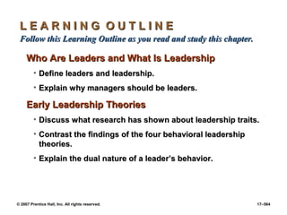 © 2007 Prentice Hall, Inc. All rights reserved. 17–564
L E A R N I N G O U T L I N E
L E A R N I N G O U T L I N E
Follow this Learning Outline as you read and study this chapter.
Follow this Learning Outline as you read and study this chapter.
Who Are Leaders and What Is Leadership
Who Are Leaders and What Is Leadership
• Define leaders and leadership.
Define leaders and leadership.
• Explain why managers should be leaders.
Explain why managers should be leaders.
Early Leadership Theories
Early Leadership Theories
• Discuss what research has shown about leadership traits.
Discuss what research has shown about leadership traits.
• Contrast the findings of the four behavioral leadership
Contrast the findings of the four behavioral leadership
theories.
theories.
• Explain the dual nature of a leader’s behavior.
Explain the dual nature of a leader’s behavior.
 