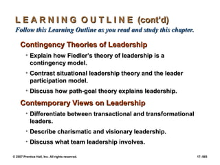 © 2007 Prentice Hall, Inc. All rights reserved. 17–565
L E A R N I N G O U T L I N E (cont’d)
L E A R N I N G O U T L I N E (cont’d)
Follow this Learning Outline as you read and study this chapter.
Follow this Learning Outline as you read and study this chapter.
Contingency Theories of Leadership
Contingency Theories of Leadership
• Explain how Fiedler’s theory of leadership is a
Explain how Fiedler’s theory of leadership is a
contingency model.
contingency model.
• Contrast situational leadership theory and the leader
Contrast situational leadership theory and the leader
participation model.
participation model.
• Discuss how path-goal theory explains leadership.
Discuss how path-goal theory explains leadership.
Contemporary Views on Leadership
Contemporary Views on Leadership
• Differentiate between transactional and transformational
Differentiate between transactional and transformational
leaders.
leaders.
• Describe charismatic and visionary leadership.
Describe charismatic and visionary leadership.
• Discuss what team leadership involves.
Discuss what team leadership involves.
 