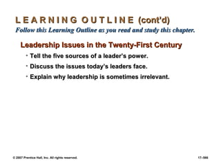 © 2007 Prentice Hall, Inc. All rights reserved. 17–566
L E A R N I N G O U T L I N E (cont’d)
L E A R N I N G O U T L I N E (cont’d)
Follow this Learning Outline as you read and study this chapter.
Follow this Learning Outline as you read and study this chapter.
Leadership Issues in the Twenty-First Century
Leadership Issues in the Twenty-First Century
• Tell the five sources of a leader’s power.
Tell the five sources of a leader’s power.
• Discuss the issues today’s leaders face.
Discuss the issues today’s leaders face.
• Explain why leadership is sometimes irrelevant.
Explain why leadership is sometimes irrelevant.
 