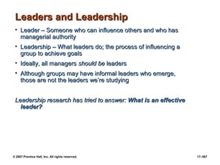 © 2007 Prentice Hall, Inc. All rights reserved. 17–567
Leaders and Leadership
Leaders and Leadership
• Leader – Someone who can influence others and who has
Leader – Someone who can influence others and who has
managerial authority
managerial authority
• Leadership – What leaders do; the process of influencing a
Leadership – What leaders do; the process of influencing a
group to achieve goals
group to achieve goals
• Ideally, all managers
Ideally, all managers should be
should be leaders
leaders
• Although groups may have informal leaders who emerge,
Although groups may have informal leaders who emerge,
those are not the leaders we’re studying
those are not the leaders we’re studying
Leadership research has tried to answer:
Leadership research has tried to answer: What is an effective
What is an effective
leader?
leader?
 
