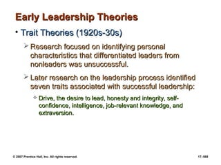 © 2007 Prentice Hall, Inc. All rights reserved. 17–568
Early Leadership Theories
Early Leadership Theories
• Trait Theories (1920s-30s)
Trait Theories (1920s-30s)
 Research focused on identifying personal
Research focused on identifying personal
characteristics that differentiated leaders from
characteristics that differentiated leaders from
nonleaders was unsuccessful.
nonleaders was unsuccessful.
 Later research on the leadership process identified
Later research on the leadership process identified
seven traits associated with successful leadership:
seven traits associated with successful leadership:
 Drive, the desire to lead, honesty and integrity, self-
Drive, the desire to lead, honesty and integrity, self-
confidence, intelligence, job-relevant knowledge, and
confidence, intelligence, job-relevant knowledge, and
extraversion.
extraversion.
 