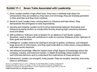 © 2007 Prentice Hall, Inc. All rights reserved. 17–569
Exhibit 17–1
Exhibit 17–1 Seven Traits Associated with Leadership
Seven Traits Associated with Leadership
Source: S. A. Kirkpatrick and E. A. Locke, “Leadership: Do Traits Really Matter?” Academy of Management
Executive, May 1991, pp. 48–60; T. A. Judge, J. E. Bono, R. llies, and M. W. Gerhardt, “Personality and
Leadership: A Qualitative and Quantitative Review,” Journal of Applied Psychology, August 2002, pp. 765–780.
 