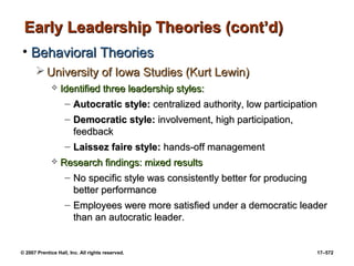 © 2007 Prentice Hall, Inc. All rights reserved. 17–572
Early Leadership Theories (cont’d)
Early Leadership Theories (cont’d)
• Behavioral Theories
Behavioral Theories
 University of Iowa Studies (Kurt Lewin)
University of Iowa Studies (Kurt Lewin)
 Identified three leadership styles:
Identified three leadership styles:
– Autocratic style:
Autocratic style: centralized authority, low participation
centralized authority, low participation
– Democratic style:
Democratic style: involvement, high participation,
involvement, high participation,
feedback
feedback
– Laissez faire style:
Laissez faire style: hands-off management
hands-off management
 Research findings: mixed results
Research findings: mixed results
– No specific style was consistently better for producing
No specific style was consistently better for producing
better performance
better performance
– Employees were more satisfied under a democratic leader
Employees were more satisfied under a democratic leader
than an autocratic leader.
than an autocratic leader.
 