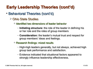 © 2007 Prentice Hall, Inc. All rights reserved. 17–573
Early Leadership Theories (cont’d)
Early Leadership Theories (cont’d)
• Behavioral Theories (cont’d)
Behavioral Theories (cont’d)
 Ohio State Studies
Ohio State Studies
 Identified two dimensions of leader behavior
Identified two dimensions of leader behavior
– Initiating structure:
Initiating structure: the role of the leader in defining his
the role of the leader in defining his
or her role and the roles of group members
or her role and the roles of group members
– Consideration:
Consideration: the leader’s mutual trust and respect for
the leader’s mutual trust and respect for
group members’ ideas and feelings.
group members’ ideas and feelings.
 Research findings: mixed results
Research findings: mixed results
– High-high leaders generally, but not always, achieved high
High-high leaders generally, but not always, achieved high
group task performance and satisfaction.
group task performance and satisfaction.
– Evidence indicated that situational factors appeared to
Evidence indicated that situational factors appeared to
strongly influence leadership effectiveness.
strongly influence leadership effectiveness.
 