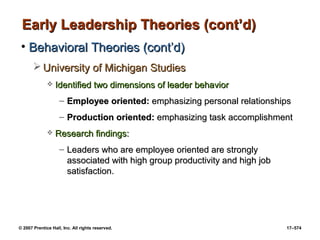 © 2007 Prentice Hall, Inc. All rights reserved. 17–574
Early Leadership Theories (cont’d)
Early Leadership Theories (cont’d)
• Behavioral Theories (cont’d)
Behavioral Theories (cont’d)
 University of Michigan Studies
University of Michigan Studies
 Identified two dimensions of leader behavior
Identified two dimensions of leader behavior
– Employee oriented:
Employee oriented: emphasizing personal relationships
emphasizing personal relationships
– Production oriented:
Production oriented: emphasizing task accomplishment
emphasizing task accomplishment
 Research findings:
Research findings:
– Leaders who are employee oriented are strongly
Leaders who are employee oriented are strongly
associated with high group productivity and high job
associated with high group productivity and high job
satisfaction.
satisfaction.
 