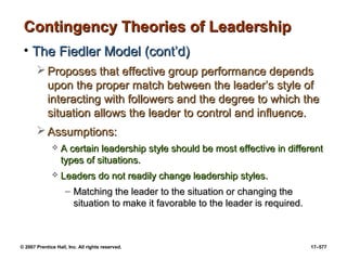 © 2007 Prentice Hall, Inc. All rights reserved. 17–577
Contingency Theories of Leadership
Contingency Theories of Leadership
• The Fiedler Model (cont’d)
The Fiedler Model (cont’d)
 Proposes that effective group performance depends
Proposes that effective group performance depends
upon the proper match between the leader’s style of
upon the proper match between the leader’s style of
interacting with followers and the degree to which the
interacting with followers and the degree to which the
situation allows the leader to control and influence.
situation allows the leader to control and influence.
 Assumptions:
Assumptions:
 A certain leadership style should be most effective in different
A certain leadership style should be most effective in different
types of situations.
types of situations.
 Leaders do not readily change leadership styles.
Leaders do not readily change leadership styles.
– Matching the leader to the situation or changing the
Matching the leader to the situation or changing the
situation to make it favorable to the leader is required.
situation to make it favorable to the leader is required.
 