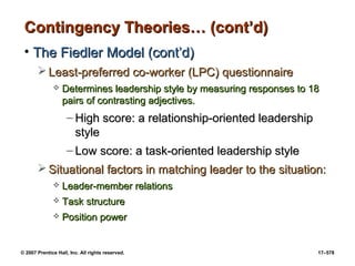 © 2007 Prentice Hall, Inc. All rights reserved. 17–578
Contingency Theories… (cont’d)
Contingency Theories… (cont’d)
• The Fiedler Model (cont’d)
The Fiedler Model (cont’d)
 Least-preferred co-worker (LPC) questionnaire
Least-preferred co-worker (LPC) questionnaire
 Determines leadership style by measuring responses to 18
Determines leadership style by measuring responses to 18
pairs of contrasting adjectives.
pairs of contrasting adjectives.
– High score: a relationship-oriented leadership
High score: a relationship-oriented leadership
style
style
– Low score: a task-oriented leadership style
Low score: a task-oriented leadership style
 Situational factors in matching leader to the situation:
Situational factors in matching leader to the situation:
 Leader-member relations
Leader-member relations
 Task structure
Task structure
 Position power
Position power
 