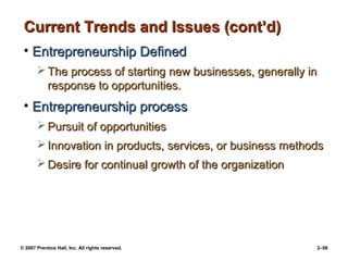 © 2007 Prentice Hall, Inc. All rights reserved. 2–58
Current Trends and Issues (cont’d)
Current Trends and Issues (cont’d)
• Entrepreneurship Defined
Entrepreneurship Defined
 The process of starting new businesses, generally in
The process of starting new businesses, generally in
response to opportunities.
response to opportunities.
• Entrepreneurship process
Entrepreneurship process
 Pursuit of opportunities
Pursuit of opportunities
 Innovation in products, services, or business methods
Innovation in products, services, or business methods
 Desire for continual growth of the organization
Desire for continual growth of the organization
 