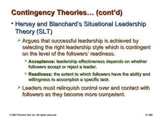 © 2007 Prentice Hall, Inc. All rights reserved. 17–580
Contingency Theories… (cont’d)
Contingency Theories… (cont’d)
• Hersey and Blanchard’s Situational Leadership
Hersey and Blanchard’s Situational Leadership
Theory (SLT)
Theory (SLT)
 Argues that successful leadership is achieved by
Argues that successful leadership is achieved by
selecting the right leadership style which is contingent
selecting the right leadership style which is contingent
on the level of the followers’ readiness.
on the level of the followers’ readiness.
 Acceptance:
Acceptance: leadership effectiveness depends on whether
leadership effectiveness depends on whether
followers accept or reject a leader.
followers accept or reject a leader.
 Readiness:
Readiness: the extent to which followers have the ability and
the extent to which followers have the ability and
willingness to accomplish a specific task.
willingness to accomplish a specific task.
 Leaders must relinquish control over and contact with
Leaders must relinquish control over and contact with
followers as they become more competent.
followers as they become more competent.
 