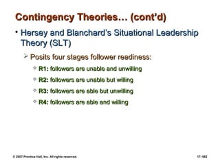 © 2007 Prentice Hall, Inc. All rights reserved. 17–582
Contingency Theories… (cont’d)
Contingency Theories… (cont’d)
• Hersey and Blanchard’s Situational Leadership
Hersey and Blanchard’s Situational Leadership
Theory (SLT)
Theory (SLT)
 Posits four stages follower readiness:
Posits four stages follower readiness:
 R1:
R1: followers are unable and unwilling
followers are unable and unwilling
 R2:
R2: followers are unable but willing
followers are unable but willing
 R3:
R3: followers are able but unwilling
followers are able but unwilling
 R4:
R4: followers are able and willing
followers are able and willing
 