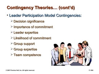 © 2007 Prentice Hall, Inc. All rights reserved. 17–584
Contingency Theories… (cont’d)
Contingency Theories… (cont’d)
• Leader Participation Model
Leader Participation Model Contingencies:
Contingencies:
 Decision significance
Decision significance
 Importance of commitment
Importance of commitment
 Leader expertise
Leader expertise
 Likelihood of commitment
Likelihood of commitment
 Group support
Group support
 Group expertise
Group expertise
 Team competence
Team competence
 
