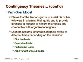 © 2007 Prentice Hall, Inc. All rights reserved. 17–587
Contingency Theories… (cont’d)
Contingency Theories… (cont’d)
• Path-Goal Model
Path-Goal Model
 States that the leader’s job is to assist his or her
States that the leader’s job is to assist his or her
followers in attaining their goals and to provide
followers in attaining their goals and to provide
direction or support to ensure their goals are
direction or support to ensure their goals are
compatible with organizational goals.
compatible with organizational goals.
 Leaders assume different leadership styles at
Leaders assume different leadership styles at
different times depending on the situation:
different times depending on the situation:
 Directive leader
Directive leader
 Supportive leader
Supportive leader
 Participative leader
Participative leader
 Achievement oriented leader
Achievement oriented leader
 