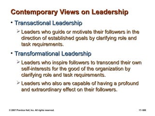 © 2007 Prentice Hall, Inc. All rights reserved. 17–589
Contemporary Views on Leadership
Contemporary Views on Leadership
• Transactional Leadership
Transactional Leadership
 Leaders who guide or motivate their followers in the
Leaders who guide or motivate their followers in the
direction of established goals by clarifying role and
direction of established goals by clarifying role and
task requirements.
task requirements.
• Transformational Leadership
Transformational Leadership
 Leaders who inspire followers to transcend their own
Leaders who inspire followers to transcend their own
self-interests for the good of the organization by
self-interests for the good of the organization by
clarifying role and task requirements.
clarifying role and task requirements.
 Leaders who also are capable of having a profound
Leaders who also are capable of having a profound
and extraordinary effect on their followers.
and extraordinary effect on their followers.
 