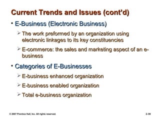 © 2007 Prentice Hall, Inc. All rights reserved. 2–59
Current Trends and Issues (cont’d)
Current Trends and Issues (cont’d)
• E-Business (Electronic Business)
E-Business (Electronic Business)
 The work preformed by an organization using
The work preformed by an organization using
electronic linkages to its key constituencies
electronic linkages to its key constituencies
 E-commerce: the sales and marketing aspect of an e-
E-commerce: the sales and marketing aspect of an e-
business
business
• Categories of E-Businesses
Categories of E-Businesses
 E-business enhanced organization
E-business enhanced organization
 E-business enabled organization
E-business enabled organization
 Total e-business organization
Total e-business organization
 