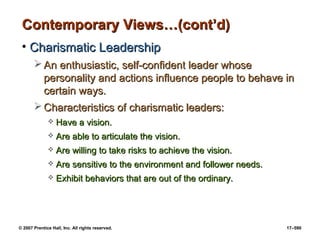 © 2007 Prentice Hall, Inc. All rights reserved. 17–590
Contemporary Views…(cont’d)
Contemporary Views…(cont’d)
• Charismatic Leadership
Charismatic Leadership
 An enthusiastic, self-confident leader whose
An enthusiastic, self-confident leader whose
personality and actions influence people to behave in
personality and actions influence people to behave in
certain ways.
certain ways.
 Characteristics of charismatic leaders:
Characteristics of charismatic leaders:
 Have a vision.
Have a vision.
 Are able to articulate the vision.
Are able to articulate the vision.
 Are willing to take risks to achieve the vision.
Are willing to take risks to achieve the vision.
 Are sensitive to the environment and follower needs.
Are sensitive to the environment and follower needs.
 Exhibit behaviors that are out of the ordinary.
Exhibit behaviors that are out of the ordinary.
 