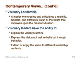 © 2007 Prentice Hall, Inc. All rights reserved. 17–591
Contemporary Views…(cont’d)
Contemporary Views…(cont’d)
• Visionary Leadership
Visionary Leadership
 A leader who creates and articulates a realistic,
A leader who creates and articulates a realistic,
credible, and attractive vision of the future that
credible, and attractive vision of the future that
improves upon the present situation.
improves upon the present situation.
• Visionary leaders have the ability to:
Visionary leaders have the ability to:
 Explain the vision to others.
Explain the vision to others.
 Express the vision not just verbally but through
Express the vision not just verbally but through
behavior.
behavior.
 Extend or apply the vision to different leadership
Extend or apply the vision to different leadership
contexts.
contexts.
 
