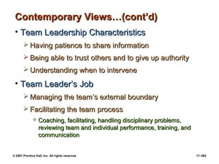 © 2007 Prentice Hall, Inc. All rights reserved. 17–592
Contemporary Views…(cont’d)
Contemporary Views…(cont’d)
• Team Leadership Characteristics
Team Leadership Characteristics
 Having patience to share information
Having patience to share information
 Being able to trust others and to give up authority
Being able to trust others and to give up authority
 Understanding when to intervene
Understanding when to intervene
• Team Leader’s Job
Team Leader’s Job
 Managing the team’s external boundary
Managing the team’s external boundary
 Facilitating the team process
Facilitating the team process
 Coaching, facilitating, handling disciplinary problems,
Coaching, facilitating, handling disciplinary problems,
reviewing team and individual performance, training, and
reviewing team and individual performance, training, and
communication
communication
 