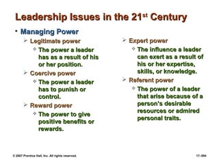 © 2007 Prentice Hall, Inc. All rights reserved. 17–594
Leadership Issues in the 21
Leadership Issues in the 21st
st
Century
Century
• Managing Power
Managing Power
 Legitimate power
Legitimate power
 The power a leader
The power a leader
has as a result of his
has as a result of his
or her position.
or her position.
 Coercive power
Coercive power
 The power a leader
The power a leader
has to punish or
has to punish or
control.
control.
 Reward power
Reward power
 The power to give
The power to give
positive benefits or
positive benefits or
rewards.
rewards.
 Expert power
Expert power
 The influence a leader
The influence a leader
can exert as a result of
can exert as a result of
his or her expertise,
his or her expertise,
skills, or knowledge.
skills, or knowledge.
 Referent power
Referent power
 The power of a leader
The power of a leader
that arise because of a
that arise because of a
person’s desirable
person’s desirable
resources or admired
resources or admired
personal traits.
personal traits.
 