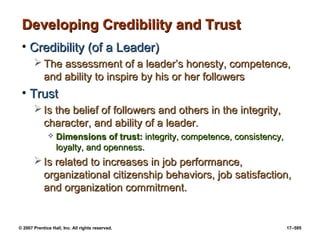 © 2007 Prentice Hall, Inc. All rights reserved. 17–595
Developing Credibility and Trust
Developing Credibility and Trust
• Credibility (of a Leader)
Credibility (of a Leader)
 The assessment of a leader’s honesty, competence,
The assessment of a leader’s honesty, competence,
and ability to inspire by his or her followers
and ability to inspire by his or her followers
• Trust
Trust
 Is the belief of followers and others in the integrity,
Is the belief of followers and others in the integrity,
character, and ability of a leader.
character, and ability of a leader.
 Dimensions of trust:
Dimensions of trust: integrity, competence, consistency,
integrity, competence, consistency,
loyalty, and openness.
loyalty, and openness.
 Is related to increases in job performance,
Is related to increases in job performance,
organizational citizenship behaviors, job satisfaction,
organizational citizenship behaviors, job satisfaction,
and organization commitment.
and organization commitment.
 