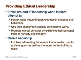 © 2007 Prentice Hall, Inc. All rights reserved. 17–597
Providing Ethical Leadership
Providing Ethical Leadership
• Ethics are part of leadership when leaders
Ethics are part of leadership when leaders
attempt to:
attempt to:
 Foster moral virtue through changes in attitudes and
Foster moral virtue through changes in attitudes and
behaviors.
behaviors.
 Use their charisma in socially constructive ways.
Use their charisma in socially constructive ways.
 Promote ethical behavior by exhibiting their personal
Promote ethical behavior by exhibiting their personal
traits of honesty and integrity.
traits of honesty and integrity.
• Moral Leadership
Moral Leadership
 Involves addressing the means that a leader uses to
Involves addressing the means that a leader uses to
achieve goals as well as the moral content of those
achieve goals as well as the moral content of those
goals.
goals.
 
