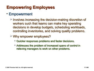 © 2007 Prentice Hall, Inc. All rights reserved. 17–598
Empowering Employees
Empowering Employees
• Empowerment
Empowerment
 Involves increasing the decision-making discretion of
Involves increasing the decision-making discretion of
workers such that teams can make key operating
workers such that teams can make key operating
decisions in develop budgets, scheduling workloads,
decisions in develop budgets, scheduling workloads,
controlling inventories, and solving quality problems.
controlling inventories, and solving quality problems.
 Why empower employees?
Why empower employees?
 Quicker responses problems and faster decisions.
Quicker responses problems and faster decisions.
 Addresses the problem of increased spans of control in
Addresses the problem of increased spans of control in
relieving managers to work on other problems.
relieving managers to work on other problems.
 