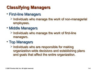 © 2007 Prentice Hall, Inc. All rights reserved. 1–6
Classifying Managers
Classifying Managers
• First-line Managers
First-line Managers
 Individuals who manage the work of non-managerial
Individuals who manage the work of non-managerial
employees.
employees.
• Middle Managers
Middle Managers
 Individuals who manage the work of first-line
Individuals who manage the work of first-line
managers.
managers.
• Top Managers
Top Managers
 Individuals who are responsible for making
Individuals who are responsible for making
organization-wide decisions and establishing plans
organization-wide decisions and establishing plans
and goals that affect the entire organization.
and goals that affect the entire organization.
 