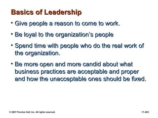 © 2007 Prentice Hall, Inc. All rights reserved. 17–603
Basics of Leadership
Basics of Leadership
• Give people a reason to come to work.
Give people a reason to come to work.
• Be loyal to the organization’s people
Be loyal to the organization’s people
• Spend time with people who do the real work of
Spend time with people who do the real work of
the organization.
the organization.
• Be more open and more candid about what
Be more open and more candid about what
business practices are acceptable and proper
business practices are acceptable and proper
and how the unacceptable ones should be fixed.
and how the unacceptable ones should be fixed.
 