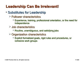 © 2007 Prentice Hall, Inc. All rights reserved. 17–604
Leadership Can Be Irrelevant!
Leadership Can Be Irrelevant!
• Substitutes for Leadership
Substitutes for Leadership
 Follower characteristics
Follower characteristics
 Experience, training, professional orientation, or the need for
Experience, training, professional orientation, or the need for
independence
independence
 Job characteristics
Job characteristics
 Routine, unambiguous, and satisfying jobs
Routine, unambiguous, and satisfying jobs
 Organization characteristics
Organization characteristics
 Explicit formalized goals, rigid rules and procedures, or
Explicit formalized goals, rigid rules and procedures, or
cohesive work groups
cohesive work groups
 