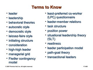 © 2007 Prentice Hall, Inc. All rights reserved. 17–605
Terms to Know
Terms to Know
• leader
leader
• leadership
leadership
• behavioral theories
behavioral theories
• autocratic style
autocratic style
• democratic style
democratic style
• laissez-faire style
laissez-faire style
• initiating structure
initiating structure
• consideration
consideration
• high-high leader
high-high leader
• managerial grid
managerial grid
• Fiedler contingency
Fiedler contingency
model
model
• least-preferred co-worker
least-preferred co-worker
(LPC) questionnaire
(LPC) questionnaire
• leader-member relations
leader-member relations
• task structure
task structure
• position power
position power
• situational leadership theory
situational leadership theory
(SLT)
(SLT)
• readiness
readiness
• leader participation model
leader participation model
• path-goal theory
path-goal theory
• transactional leaders
transactional leaders
 